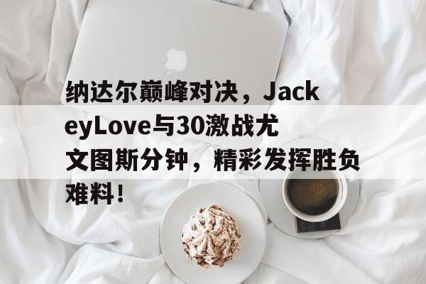 爱游戏体育-纳达尔巅峰对决，JackeyLove与30激战尤文图斯分钟，精彩发挥胜负难料！的简单介绍